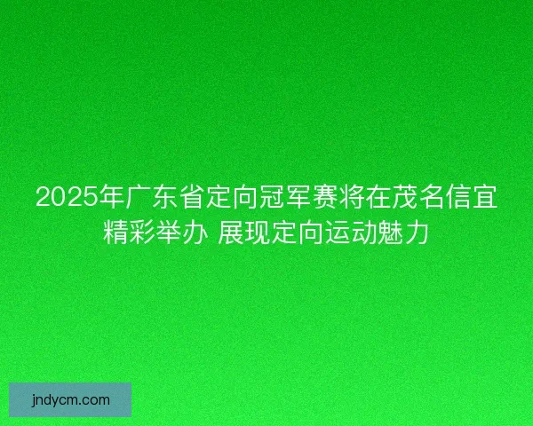 2025年广东省定向冠军赛将在茂名信宜精彩举办 展现定向运动魅力 2025年广东省定向冠军赛将在茂名信宜精彩举办 展现定向运动魅力