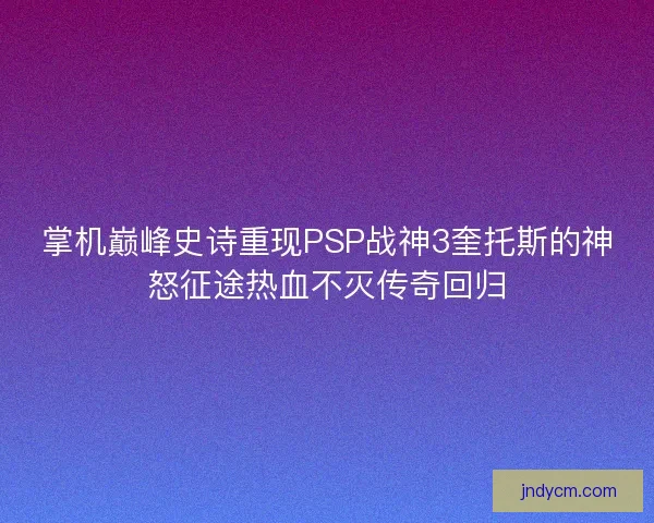 掌机巅峰史诗重现PSP战神3奎托斯的神怒征途热血不灭传奇回归