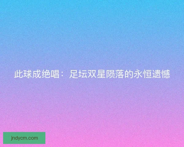 此球成绝唱：足坛双星陨落的永恒遗憾