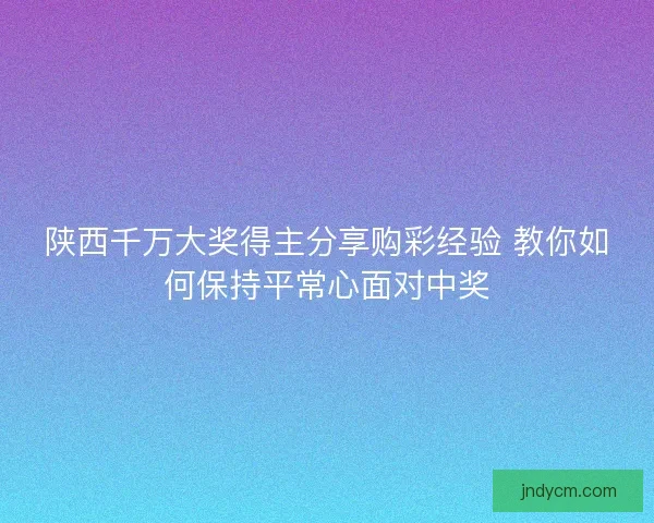 陕西千万大奖得主分享购彩经验 教你如何保持平常心面对中奖