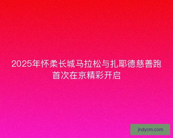 2025年怀柔长城马拉松与扎耶德慈善跑首次在京精彩开启