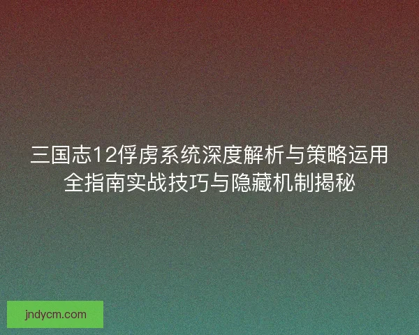 三国志12俘虏系统深度解析与策略运用全指南实战技巧与隐藏机制揭秘