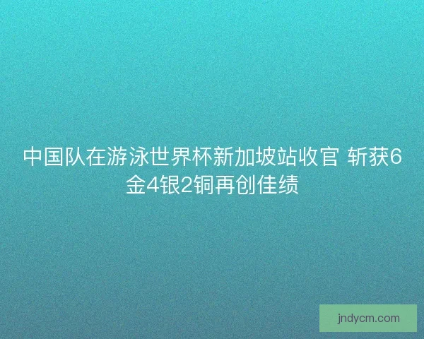 中国队在游泳世界杯新加坡站收官 斩获6金4银2铜再创佳绩