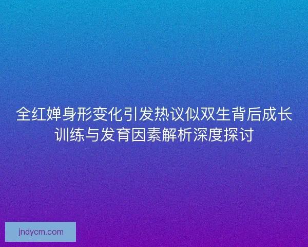 全红婵身形变化引发热议似双生背后成长训练与发育因素解析深度探讨