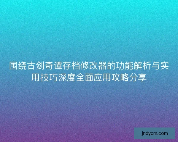 围绕古剑奇谭存档修改器的功能解析与实用技巧深度全面应用攻略分享