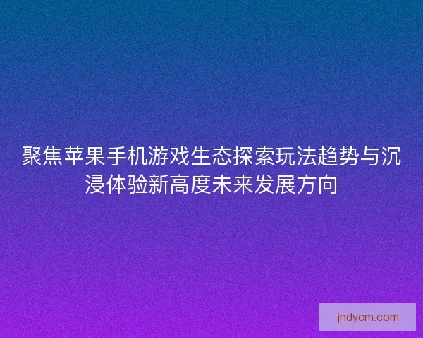 聚焦苹果手机游戏生态探索玩法趋势与沉浸体验新高度未来发展方向