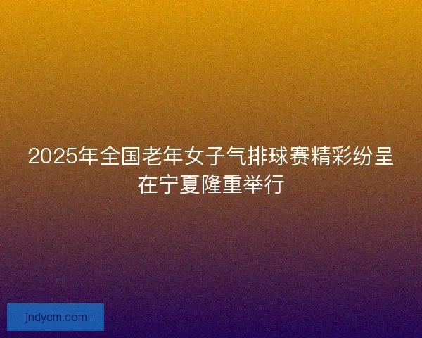 2025年全国老年女子气排球赛精彩纷呈在宁夏隆重举行