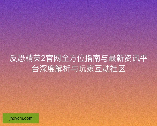反恐精英2官网全方位指南与最新资讯平台深度解析与玩家互动社区