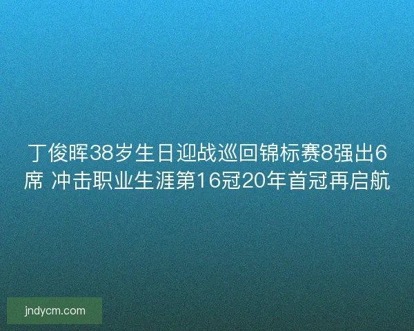 丁俊晖38岁生日迎战巡回锦标赛8强出6席 冲击职业生涯第16冠20年首冠再启航