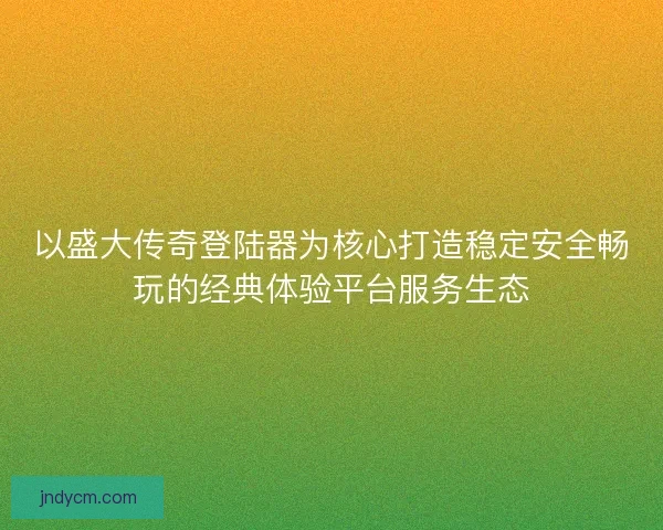 以盛大传奇登陆器为核心打造稳定安全畅玩的经典体验平台服务生态