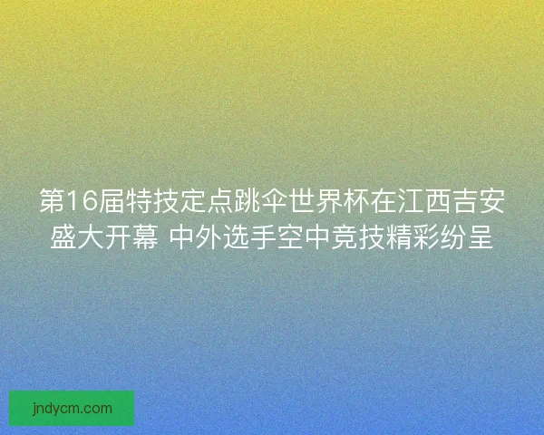 第16届特技定点跳伞世界杯在江西吉安盛大开幕 中外选手空中竞技精彩纷呈