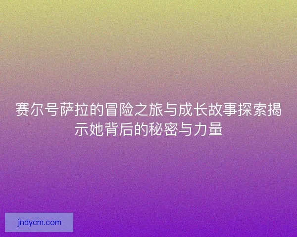赛尔号萨拉的冒险之旅与成长故事探索揭示她背后的秘密与力量