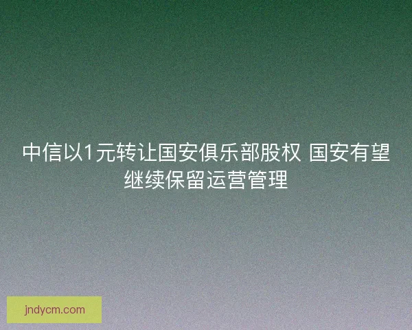 中信以1元转让国安俱乐部股权 国安有望继续保留运营管理
