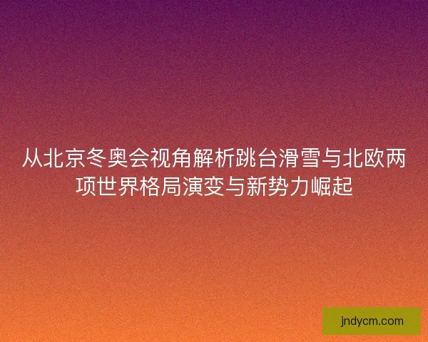 从北京冬奥会视角解析跳台滑雪与北欧两项世界格局演变与新势力崛起
