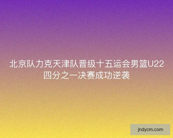 北京队力克天津队晋级十五运会男篮U22四分之一决赛成功逆袭 北京队力克天津队晋级十五运会男篮U22四分之一决赛成功逆袭