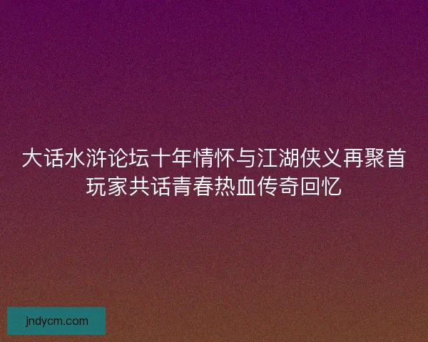 大话水浒论坛十年情怀与江湖侠义再聚首玩家共话青春热血传奇回忆 大话水浒论坛十年情怀与江湖侠义再聚首玩家共话青春热血传奇回忆