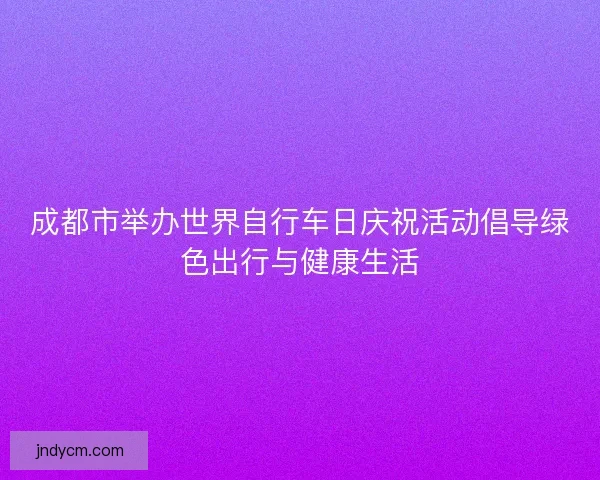 成都市举办世界自行车日庆祝活动倡导绿色出行与健康生活 成都市举办世界自行车日庆祝活动倡导绿色出行与健康生活