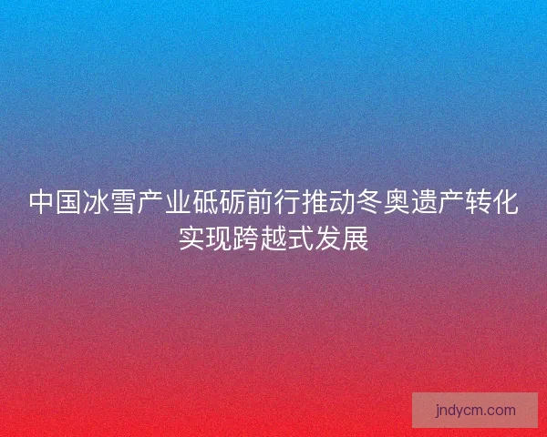 中国冰雪产业砥砺前行推动冬奥遗产转化实现跨越式发展