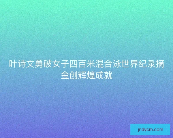 叶诗文勇破女子四百米混合泳世界纪录摘金创辉煌成就