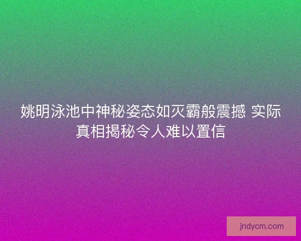 姚明泳池中神秘姿态如灭霸般震撼 实际真相揭秘令人难以置信