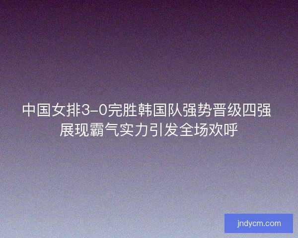 中国女排3-0完胜韩国队强势晋级四强 展现霸气实力引发全场欢呼