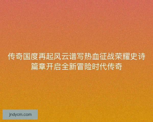 传奇国度再起风云谱写热血征战荣耀史诗篇章开启全新冒险时代传奇