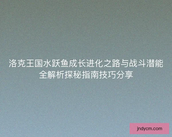 洛克王国水跃鱼成长进化之路与战斗潜能全解析探秘指南技巧分享