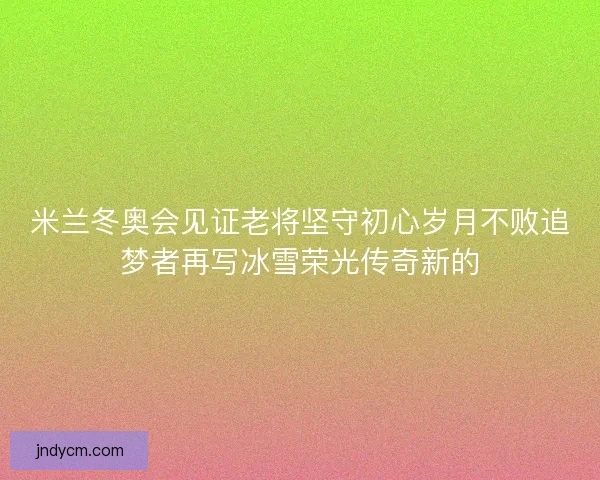 米兰冬奥会见证老将坚守初心岁月不败追梦者再写冰雪荣光传奇新的