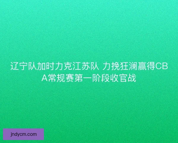 辽宁队加时力克江苏队 力挽狂澜赢得CBA常规赛第一阶段收官战 辽宁队加时力克江苏队 力挽狂澜赢得CBA常规赛第一阶段收官战