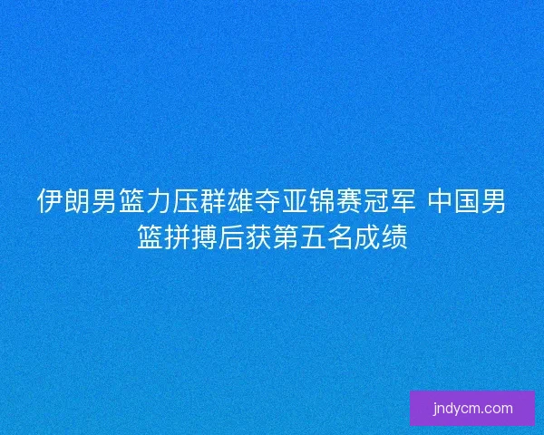 伊朗男篮力压群雄夺亚锦赛冠军 中国男篮拼搏后获第五名成绩