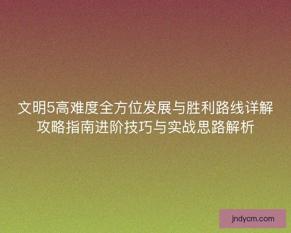 文明5高难度全方位发展与胜利路线详解攻略指南进阶技巧与实战思路解析