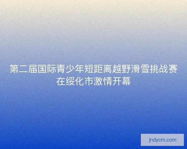 第二届国际青少年短距离越野滑雪挑战赛在绥化市激情开幕