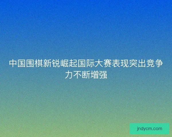 中国围棋新锐崛起国际大赛表现突出竞争力不断增强 中国围棋新锐崛起国际大赛表现突出竞争力不断增强