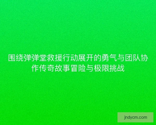 围绕弹弹堂救援行动展开的勇气与团队协作传奇故事冒险与极限挑战