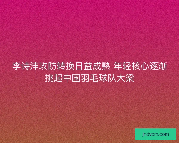 李诗沣攻防转换日益成熟 年轻核心逐渐挑起中国羽毛球队大梁 李诗沣攻防转换日益成熟 年轻核心逐渐挑起中国羽毛球队大梁