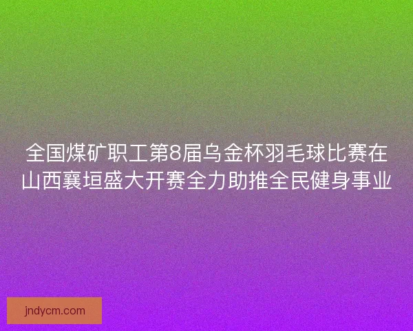 全国煤矿职工第8届乌金杯羽毛球比赛在山西襄垣盛大开赛全力助推全民健身事业 全国煤矿职工第8届乌金杯羽毛球比赛在山西襄垣盛大开赛全力助推全民健身事业
